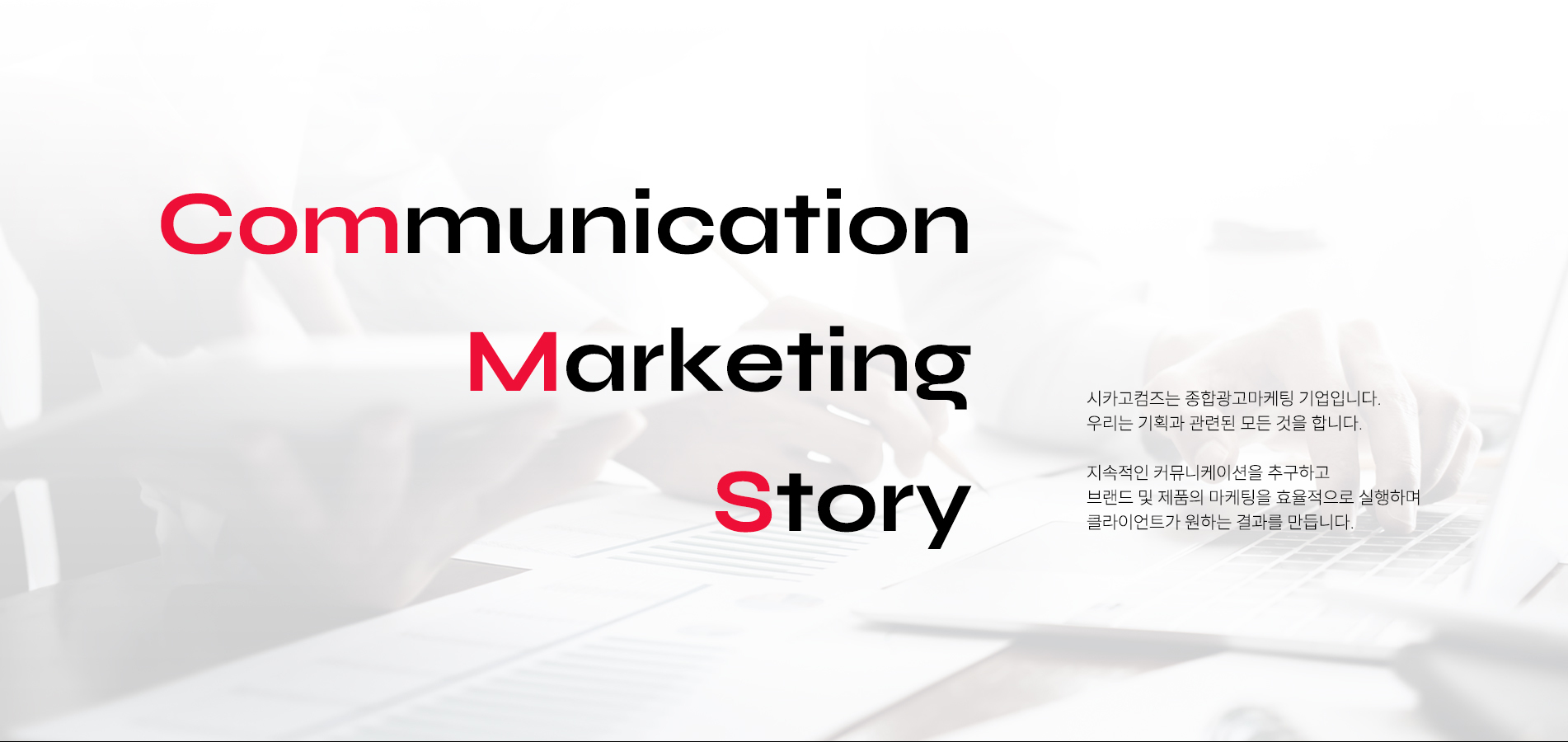 comunication, marketing, story. 시카고컴즈는 종합광고마케팅 기업입니다. 우리는 기획과 관련된 모든 것을 합니다. 지속적인 커뮤니케이션을 추구하고 브랜드 및 제품의 마케팅을 효율적으로 실행하며 클라이언트가 원하는 결과를 만듭니다.